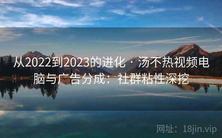 从2022到2023的进化 · 汤不热视频电脑与广告分成：社群粘性深挖