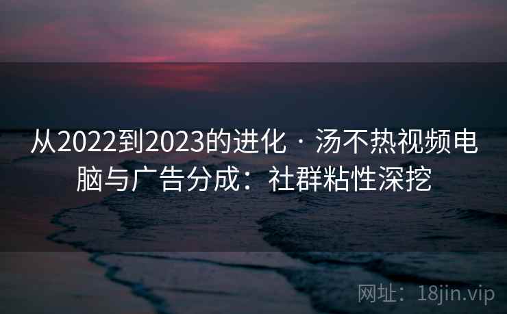 从2022到2023的进化 · 汤不热视频电脑与广告分成：社群粘性深挖