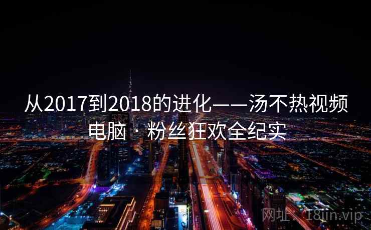 从2017到2018的进化——汤不热视频电脑 · 粉丝狂欢全纪实 从2017到2018的进化——汤不热视频电脑 · 粉丝狂欢全纪实