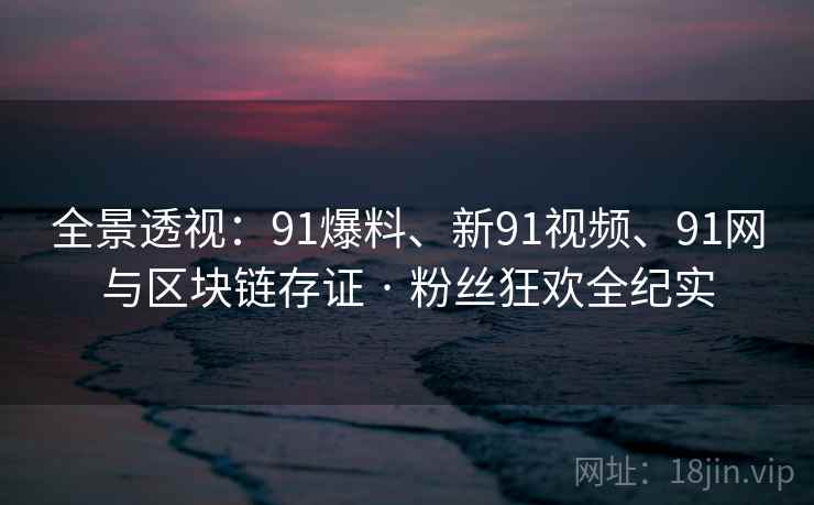全景透视：91爆料、新91视频、91网与区块链存证 · 粉丝狂欢全纪实