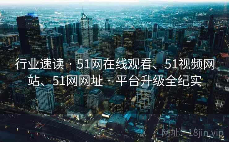 行业速读 · 51网在线观看、51视频网站、51网网址 · 平台升级全纪实