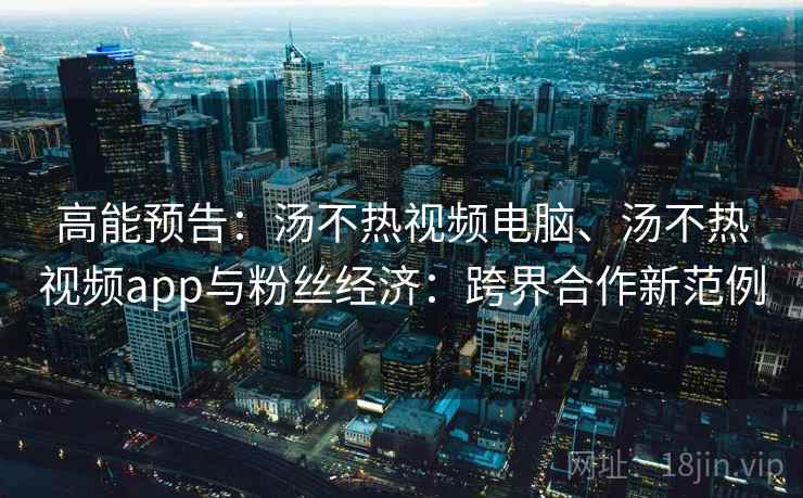 高能预告：汤不热视频电脑、汤不热视频app与粉丝经济：跨界合作新范例