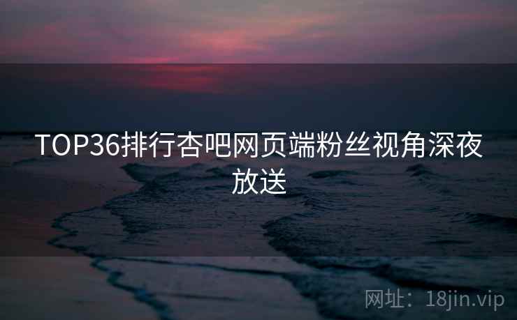 TOP36排行杏吧网页端粉丝视角深夜放送