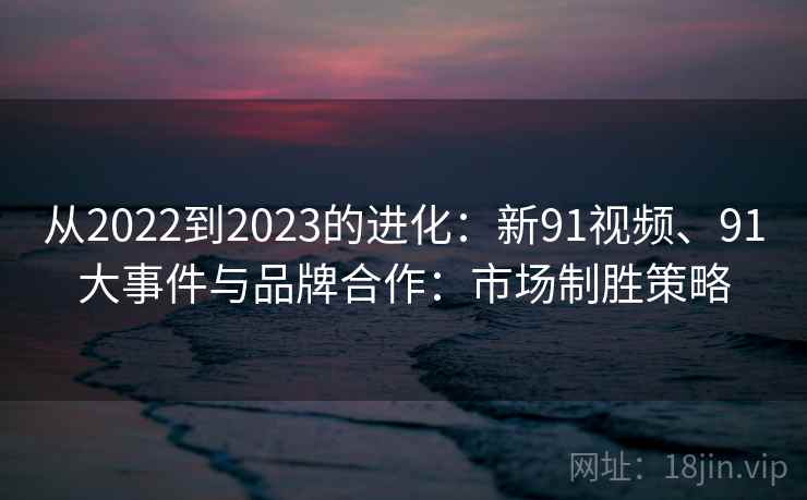 从2022到2023的进化:新91视频、91大事件与品牌合作:市场制胜策略 从2022到2023的进化:新91视频、91大事件与品牌合作:市场制胜策略