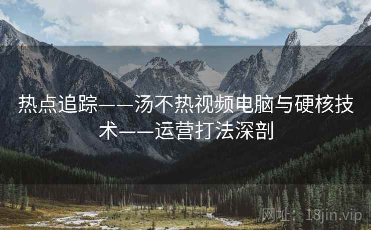 热点追踪——汤不热视频电脑与硬核技术——运营打法深剖 热点追踪——汤不热视频电脑与硬核技术——运营打法深剖