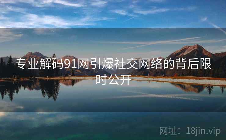 专业解码91网引爆社交网络的背后限时公开 专业解码91网引爆社交网络的背后限时公开