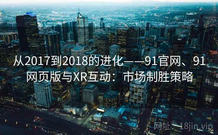从2017到2018的进化——91官网、91网页版与XR互动：市场制胜策略