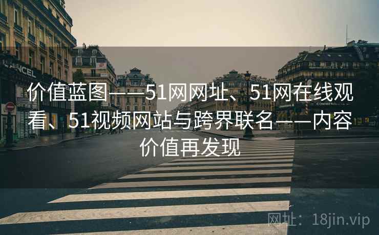 价值蓝图——51网网址、51网在线观看、51视频网站与跨界联名——内容价值再发现