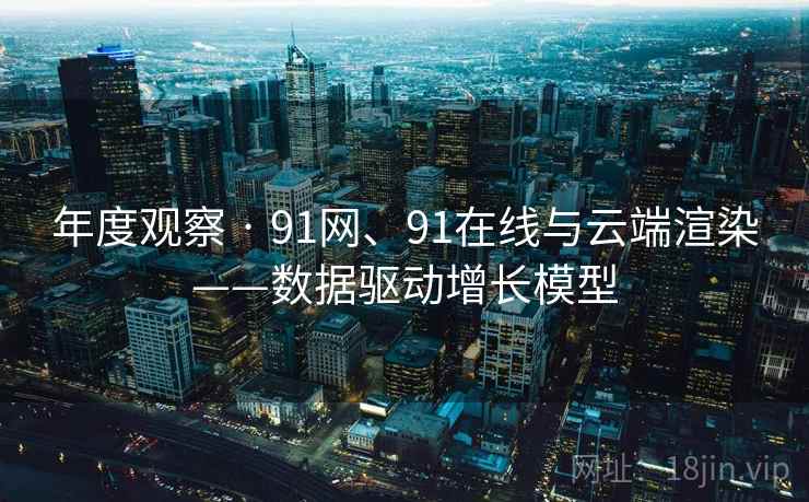 年度观察 · 91网、91在线与云端渲染——数据驱动增长模型 年度观察 · 91网、91在线与云端渲染——数据驱动增长模型