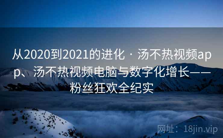 从2020到2021的进化 · 汤不热视频app、汤不热视频电脑与数字化增长——粉丝狂欢全纪实