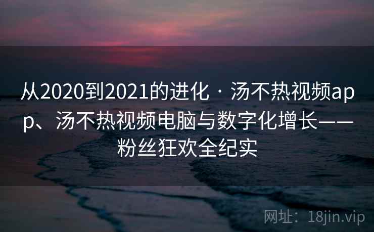 从2020到2021的进化 · 汤不热视频app、汤不热视频电脑与数字化增长——粉丝狂欢全纪实