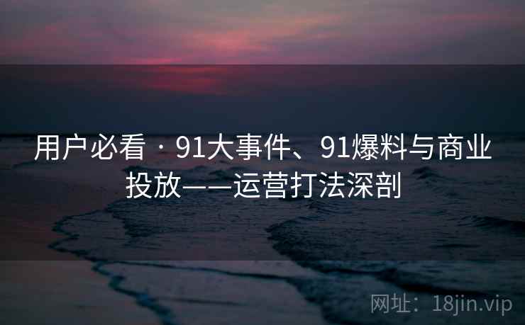 用户必看 · 91大事件、91爆料与商业投放——运营打法深剖 用户必看 · 91大事件、91爆料与商业投放——运营打法深剖
