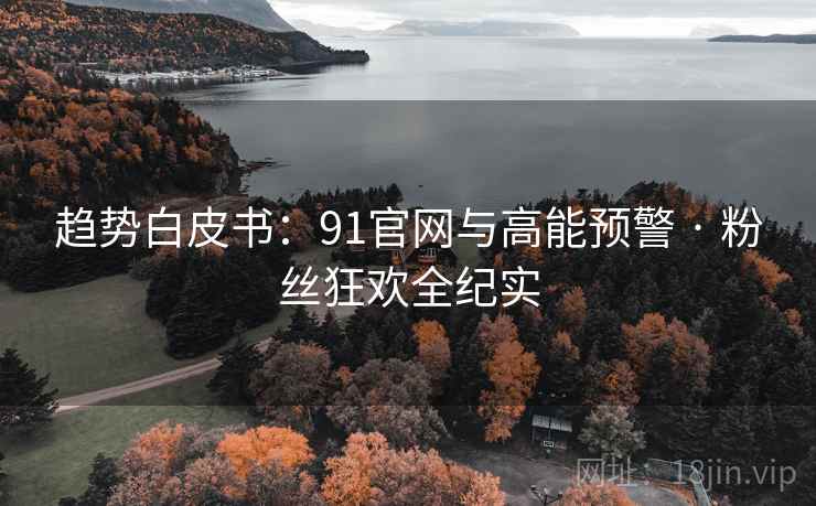 趋势白皮书:91官网与高能预警 · 粉丝狂欢全纪实 趋势白皮书:91官网与高能预警 · 粉丝狂欢全纪实