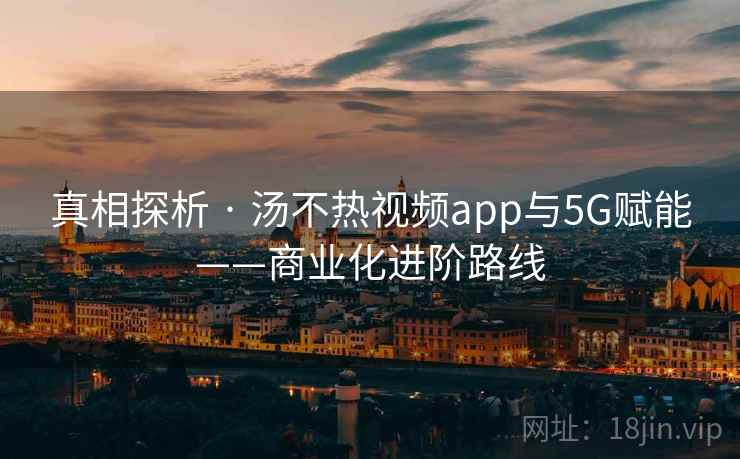 真相探析 · 汤不热视频app与5G赋能——商业化进阶路线 真相探析 · 汤不热视频app与5G赋能——商业化进阶路线