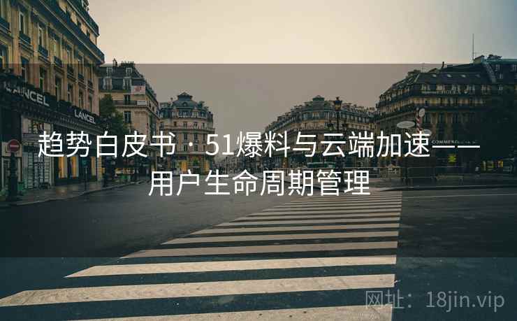 趋势白皮书 · 51爆料与云端加速——用户生命周期管理 趋势白皮书 · 51爆料与云端加速——用户生命周期管理