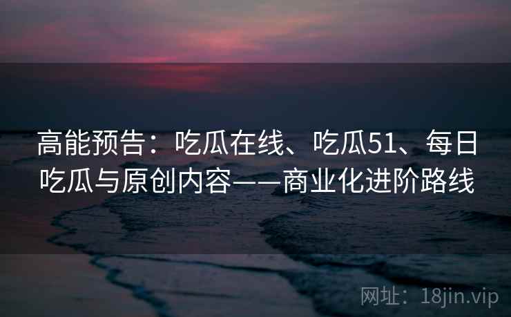 高能预告:吃瓜在线、吃瓜51、每日吃瓜与原创内容——商业化进阶路线 高能预告:吃瓜在线、吃瓜51、每日吃瓜与原创内容——商业化进阶路线