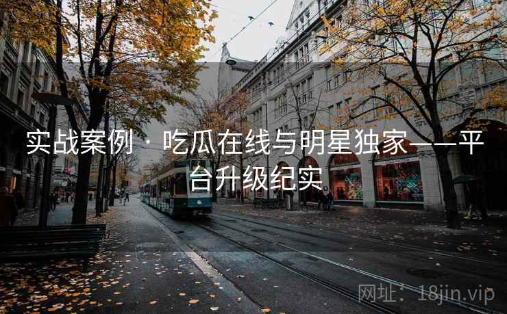实战案例 · 吃瓜在线与明星独家——平台升级纪实