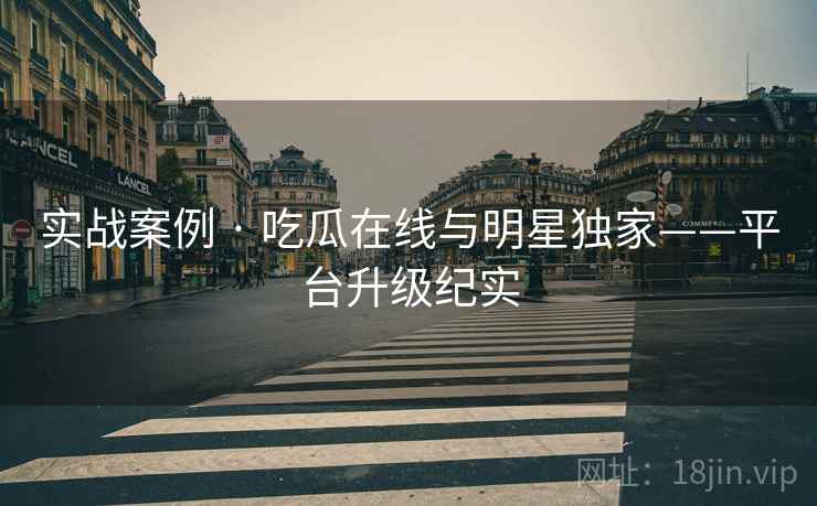实战案例 · 吃瓜在线与明星独家——平台升级纪实 实战案例 · 吃瓜在线与明星独家——平台升级纪实