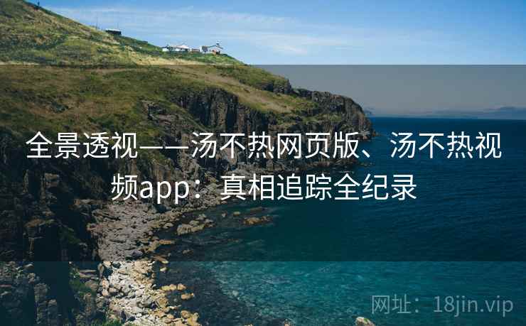全景透视——汤不热网页版、汤不热视频app:真相追踪全纪录 全景透视——汤不热网页版、汤不热视频app:真相追踪全纪录