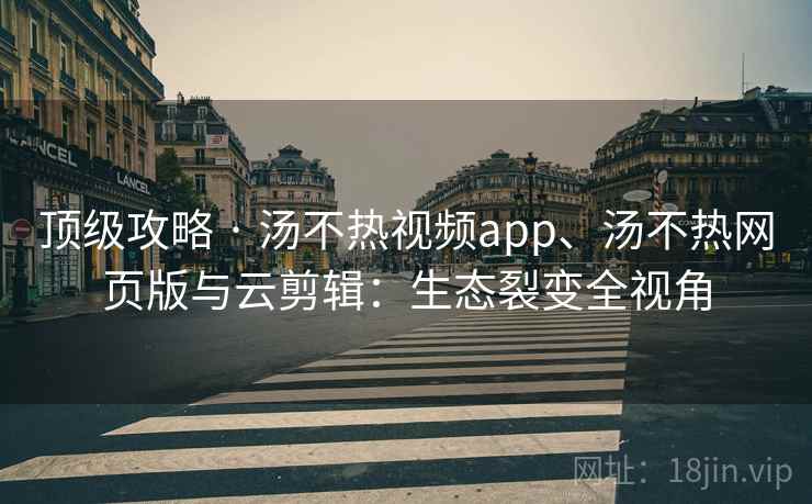 顶级攻略 · 汤不热视频app、汤不热网页版与云剪辑：生态裂变全视角