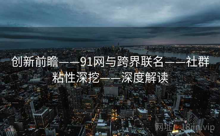 创新前瞻——91网与跨界联名——社群粘性深挖——深度解读 创新前瞻——91网与跨界联名——社群粘性深挖——深度解读
