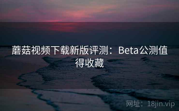 蘑菇视频下载新版评测:Beta公测值得收藏 蘑菇视频下载新版评测:Beta公测值得收藏