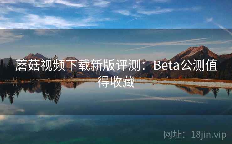 蘑菇视频下载新版评测:Beta公测值得收藏 蘑菇视频下载新版评测:Beta公测值得收藏
