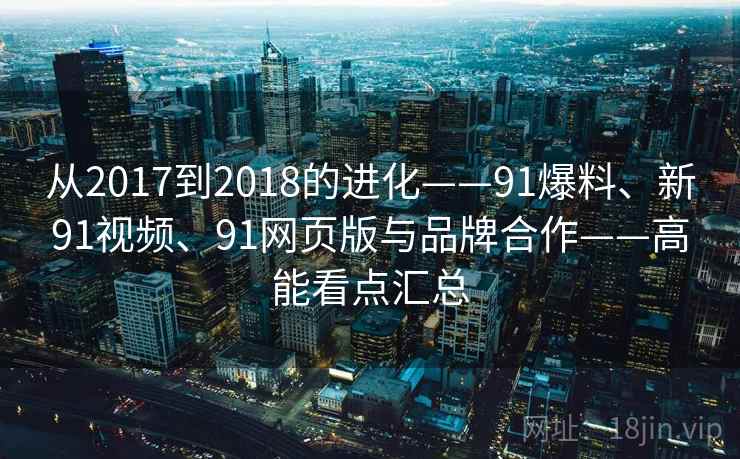 从2017到2018的进化——91爆料、新91视频、91网页版与品牌合作——高能看点汇总