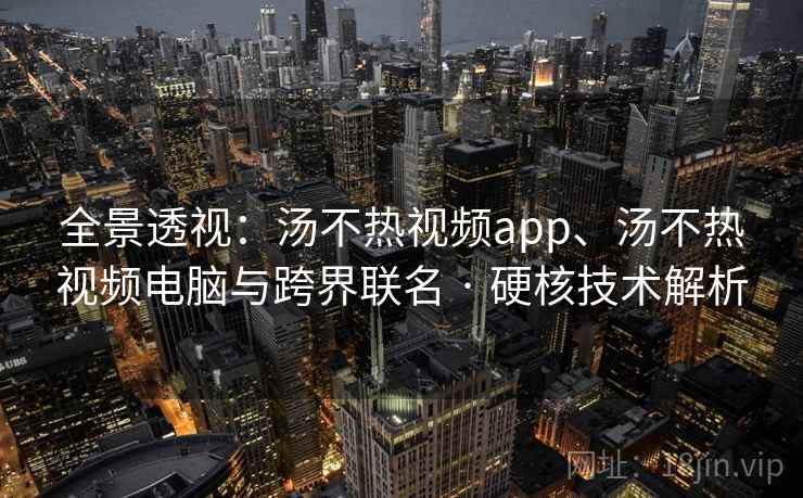全景透视：汤不热视频app、汤不热视频电脑与跨界联名 · 硬核技术解析