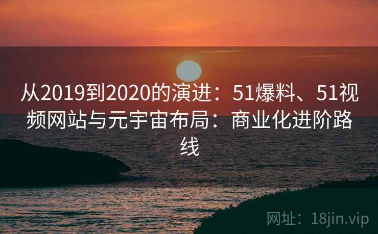 从2019到2020的演进:51爆料、51视频网站与元宇宙布局:商业化进阶路线 从2019到2020的演进:51爆料、51视频网站与元宇宙布局:商业化进阶路线