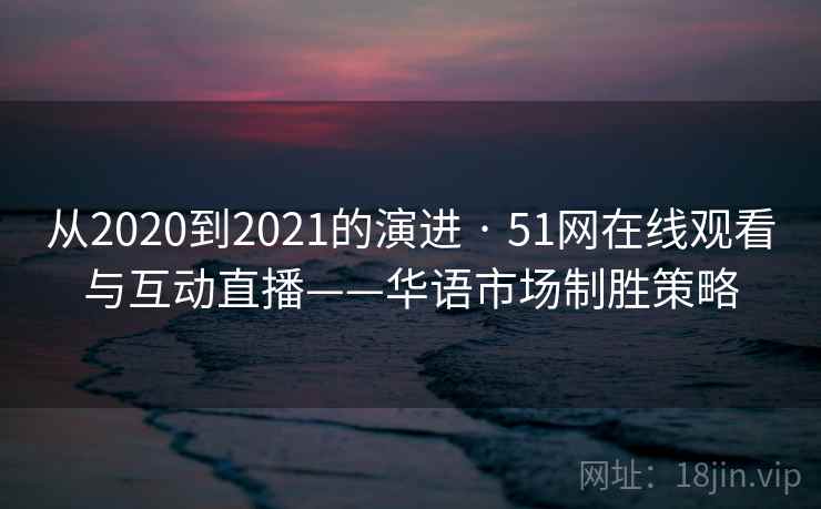 从2020到2021的演进 · 51网在线观看与互动直播——华语市场制胜策略