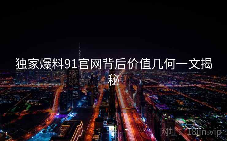 独家爆料91官网背后价值几何一文揭秘