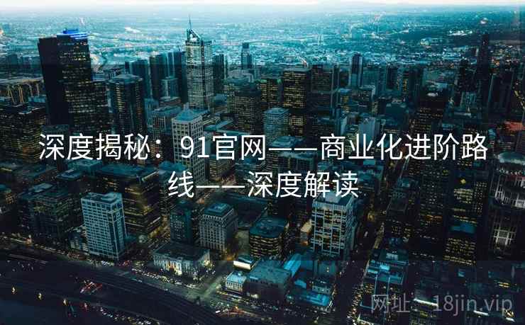 深度揭秘：91官网——商业化进阶路线——深度解读