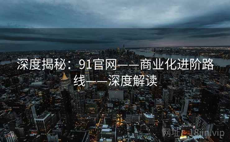 深度揭秘:91官网——商业化进阶路线——深度解读 深度揭秘:91官网——商业化进阶路线——深度解读