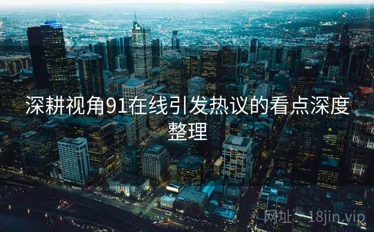 深耕视角91在线引发热议的看点深度整理 深耕视角91在线引发热议的看点深度整理