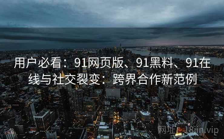 用户必看：91网页版、91黑料、91在线与社交裂变：跨界合作新范例