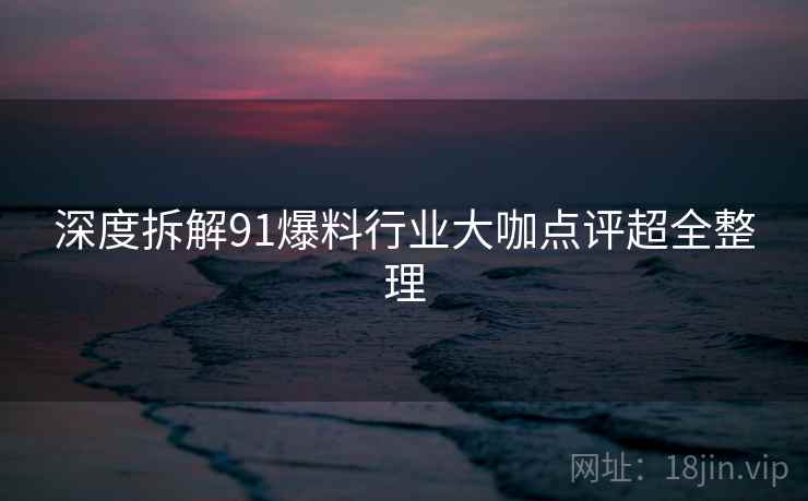深度拆解91爆料行业大咖点评超全整理 深度拆解91爆料行业大咖点评超全整理