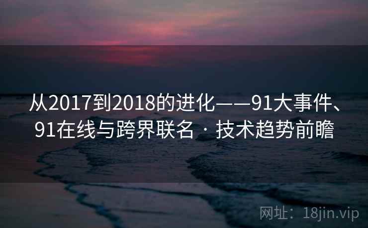从2017到2018的进化——91大事件、91在线与跨界联名 · 技术趋势前瞻 从2017到2018的进化——91大事件、91在线与跨界联名 · 技术趋势前瞻