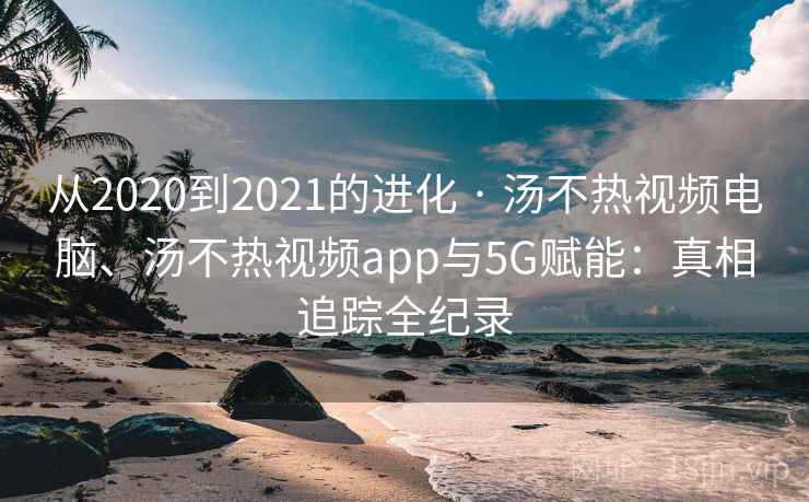 从2020到2021的进化 · 汤不热视频电脑、汤不热视频app与5G赋能:真相追踪全纪录 从2020到2021的进化 · 汤不热视频电脑、汤不热视频app与5G赋能:真相追踪全纪录