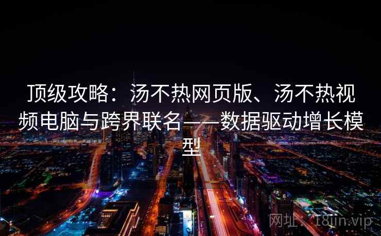 顶级攻略：汤不热网页版、汤不热视频电脑与跨界联名——数据驱动增长模型