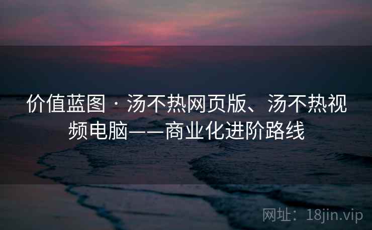 价值蓝图 · 汤不热网页版、汤不热视频电脑——商业化进阶路线