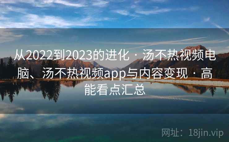从2022到2023的进化 · 汤不热视频电脑、汤不热视频app与内容变现 · 高能看点汇总