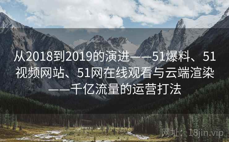 从2018到2019的演进——51爆料、51视频网站、51网在线观看与云端渲染——千亿流量的运营打法