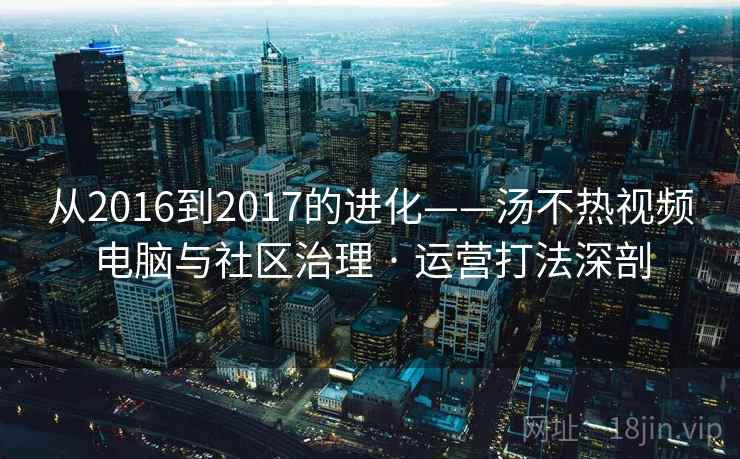 从2016到2017的进化——汤不热视频电脑与社区治理 · 运营打法深剖