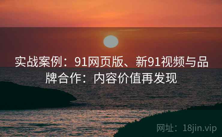 实战案例:91网页版、新91视频与品牌合作:内容价值再发现 实战案例:91网页版、新91视频与品牌合作:内容价值再发现
