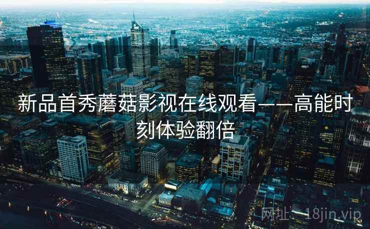 新品首秀蘑菇影视在线观看——高能时刻体验翻倍 新品首秀蘑菇影视在线观看——高能时刻体验翻倍