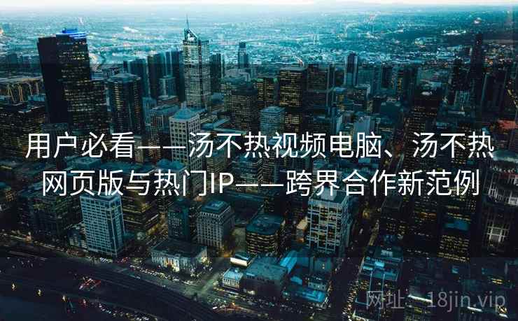 用户必看——汤不热视频电脑、汤不热网页版与热门IP——跨界合作新范例 用户必看——汤不热视频电脑、汤不热网页版与热门IP——跨界合作新范例
